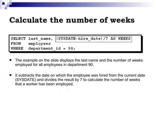 Calculate the number of weeks



The example on the slide displays the last name and the number of weeks
employed for all employees in department 90.



It subtracts the date on which the employee was hired from the current date
(SYSDATE) and divides the result by 7 to calculate the number of weeks
that a worker has been employed.

 
