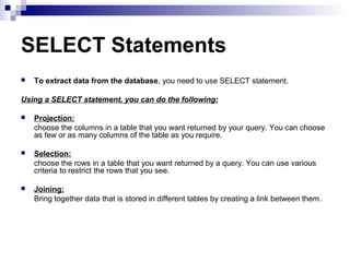 SELECT Statements


To extract data from the database, you need to use SELECT statement.

Using a SELECT statement, you can do the following:


Projection:
choose the columns in a table that you want returned by your query. You can choose
as few or as many columns of the table as you require.



Selection:
choose the rows in a table that you want returned by a query. You can use various
criteria to restrict the rows that you see.



Joining:
Bring together data that is stored in different tables by creating a link between them.

 