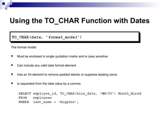 Using the TO_CHAR Function with Dates

The format model:


Must be enclosed in single quotation marks and is case sensitive



Can include any valid date format element



Has an fm element to remove padded blanks or suppress leading zeros



Is separated from the date value by a comma

 