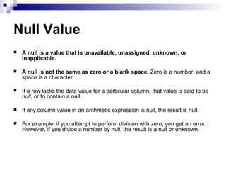 Null Value


A null is a value that is unavailable, unassigned, unknown, or
inapplicable.



A null is not the same as zero or a blank space. Zero is a number, and a
space is a character.



If a row lacks the data value for a particular column, that value is said to be
null, or to contain a null.



If any column value in an arithmetic expression is null, the result is null.



For example, if you attempt to perform division with zero, you get an error.
However, if you divide a number by null, the result is a null or unknown.

 