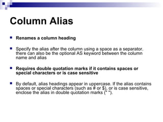 Column Alias


Renames a column heading



Specify the alias after the column using a space as a separator.
there can also be the optional AS keyword between the column
name and alias



Requires double quotation marks if it contains spaces or
special characters or is case sensitive



By default, alias headings appear in uppercase. If the alias contains
spaces or special characters (such as # or $), or is case sensitive,
enclose the alias in double quotation marks (" ").

 