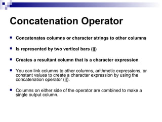 Concatenation Operator


Concatenates columns or character strings to other columns



Is represented by two vertical bars (||)



Creates a resultant column that is a character expression



You can link columns to other columns, arithmetic expressions, or
constant values to create a character expression by using the
concatenation operator (||).



Columns on either side of the operator are combined to make a
single output column.

 