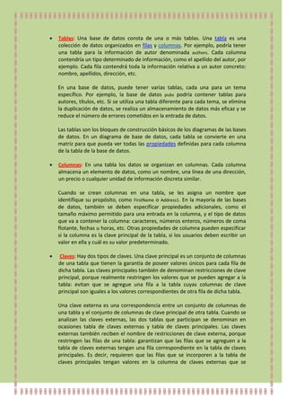 Tablas: Una base de datos consta de una o más tablas. Una tabla es una
colección de datos organizados en filas y columnas. Por ejemplo, podría tener
una tabla para la información de autor denominada authors. Cada columna
contendría un tipo determinado de información, como el apellido del autor, por
ejemplo. Cada fila contendrá toda la información relativa a un autor concreto:
nombre, apellidos, dirección, etc.

En una base de datos, puede tener varias tablas, cada una para un tema
específico. Por ejemplo, la base de datos pubs podría contener tablas para
autores, títulos, etc. Si se utiliza una tabla diferente para cada tema, se elimina
la duplicación de datos, se realiza un almacenamiento de datos más eficaz y se
reduce el número de errores cometidos en la entrada de datos.

Las tablas son los bloques de construcción básicos de los diagramas de las bases
de datos. En un diagrama de base de datos, cada tabla se convierte en una
matriz para que pueda ver todas las propiedades definidas para cada columna
de la tabla de la base de datos.

Columnas: En una tabla los datos se organizan en columnas. Cada columna
almacena un elemento de datos, como un nombre, una línea de una dirección,
un precio o cualquier unidad de información discreta similar.

Cuando se crean columnas en una tabla, se les asigna un nombre que
identifique su propósito, como FirstName o Address1. En la mayoría de las bases
de datos, también se deben especificar propiedades adicionales, como el
tamaño máximo permitido para una entrada en la columna, y el tipo de datos
que va a contener la columna: caracteres, números enteros, números de coma
flotante, fechas u horas, etc. Otras propiedades de columna pueden especificar
si la columna es la clave principal de la tabla, si los usuarios deben escribir un
valor en ella y cuál es su valor predeterminado.

 Claves: Hay dos tipos de claves. Una clave principal es un conjunto de columnas
de una tabla que tienen la garantía de poseer valores únicos para cada fila de
dicha tabla. Las claves principales también de denominan restricciones de clave
principal, porque realmente restringen los valores que se pueden agregar a la
tabla: evitan que se agregue una fila a la tabla cuyas columnas de clave
principal son iguales a los valores correspondientes de otra fila de dicha tabla.

Una clave externa es una correspondencia entre un conjunto de columnas de
una tabla y el conjunto de columnas de clave principal de otra tabla. Cuando se
analizan las claves externas, las dos tablas que participan se denominan en
ocasiones tabla de claves externas y tabla de claves principales. Las claves
externas también reciben el nombre de restricciones de clave externa, porque
restringen las filas de una tabla: garantizan que las filas que se agreguen a la
tabla de claves externas tengan una fila correspondiente en la tabla de claves
principales. Es decir, requieren que las filas que se incorporen a la tabla de
claves principales tengan valores en la columna de claves externas que se
 