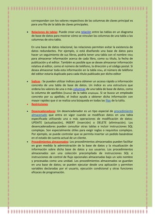 correspondan con los valores respectivos de las columnas de claves principal es
para una fila de la tabla de claves principales.

Relaciones de tablas: Puede crear una relación entre las tablas en un diagrama
de base de datos para mostrar cómo se vinculan las columnas de una tabla a las
columnas de otra tabla.

En una base de datos relacional, las relaciones permiten evitar la existencia de
datos redundantes. Por ejemplo, si está diseñando una base de datos para
hacer un seguimiento de sus libros, podría tener una tabla con el nombre titles
para almacenar información acerca de cada libro, como su título, la fecha de
publicación y el editor. También es posible que se desee almacenar información
relativa al editor, como el número de teléfono, la dirección y el código postal. Si
desea almacenar toda esta información en la tabla titles, el número de teléfono
del editor estaría duplicado para cada título publicado por dicho editor

Índices : Se pueden utilizar índices para obtener un acceso rápido a información
concreta de una tabla de base de datos. Un índice es una estructura que
ordena los valores de una o más columnas de una tabla de base de datos, como
la columna de apellidos (lname) de la tabla employee. Si se busca un empleado
concreto por su apellido, el índice ayuda a obtener dicha información con
mayor rapidez que si se realiza una búsqueda en todas las filas de la tabla.
Restricciones

Desencadenadores: Un desencadenador es un tipo especial de procedimiento
almacenado que entra en vigor cuando se modifican datos en una tabla
especificada utilizando una o más operaciones de modificación de datos:
UPDATE (actualización), INSERT (inserción) o DELETE (eliminación). Los
desencadenadores pueden consultar otras tablas e incluir instrucciones SQL
complejas. Son especialmente útiles para exigir reglas o requisitos complejos.
Por ejemplo, se puede controlar que se permita insertar un pedido basándose
en el estado de cuenta actual de un cliente.
Procedimientos almacenados: Los procedimientos almacenados pueden facilitar
en gran medida la administración de la base de datos y la visualización de
información sobre dicha base de datos y sus usuarios. Los procedimientos
almacenados son una colección precompilada de instrucciones SQL e
instrucciones de control de flujo opcionales almacenadas bajo un solo nombre
y procesadas como una unidad. Los procedimientos almacenados se guardan
en una base de datos; se pueden ejecutar desde una aplicación y permiten
variables declaradas por el usuario, ejecución condicional y otras funciones
eficaces de programación.
 