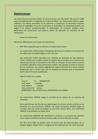 Restricciones
Las restricciones le permiten definir la forma de hacer que Microsoft® SQL Server™ 2000
exija automáticamente la integridad de la base de datos. Las restricciones definen reglas
relativas a los valores permitidos en las columnas y constituyen el mecanismo estándar
para exigir la integridad. El uso de restricciones es preferible a los desencadenadores, las
reglas y los valores predeterminados. El optimizador de consultas también utiliza
definiciones de restricciones para generar planes de ejecución de consultas de alto
rendimiento.

       Clases de restricciones

SQL Server 2000 admite cinco clases de restricciones

       NOT NULL especifica que la columna no acepta valores NULL.

       Las restricciones CHECK exigen la integridad del dominio mediante la limitación de
       los valores que se pueden asignar a una columna.

       Una restricción CHECK especifica una condición de búsqueda de tipo booleano
       (TRUE o FALSE) que se aplica a todos los valores que se escriben en la columna; los
       valores para los que el resultado no sea TRUE se rechazan. En una misma columna
       se pueden especificar varias restricciones CHECK. Este ejemplo muestra la creación
       de una restricción con nombre, chk_id, que exige el dominio de la clave principal
       asegurando que en dicha clave sólo se aceptan los números que se encuentren
       dentro de un intervalo especificado.

       CREATE TABLE cust_sample
         (
         cust_id         int    PRIMARY KEY,
         cust_name         char(50),
         cust_address        char(50),
         cust_credit_limit money,
         CONSTRAINT chk_id CHECK (cust_id BETWEEN 0 and 10000 )
         )

       Las restricciones UNIQUE exigen la unicidad de los valores de un conjunto de
       columnas.

       No se permite que dos filas de una tabla tengan los mismos valores no NULL en las
       columnas con una restricción UNIQUE. Las claves principales también exigen la
       unicidad, pero las claves principales no permiten valores NULL. Una restricción
       UNIQUE es preferible a un índice único.

       Las restricciones PRIMARY KEY identifican la columna o el conjunto de columnas
       cuyos valores identifican de forma unívoca cada una de las filas de una tabla.

       Dos filas de la tabla no pueden tener el mismo valor de clave principal. No se
       pueden asignar valores NULL a ninguna de las columnas de una clave principal.
 