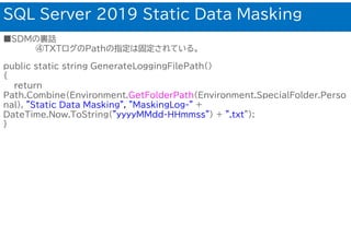 SQL Server 2019 Static Data Masking
■SDMの裏話
④TXTログのPathの指定は固定されている。
public static string GenerateLoggingFilePath()
{
return
Path.Combine(Environment.GetFolderPath(Environment.SpecialFolder.Perso
nal), "Static Data Masking", "MaskingLog-" +
DateTime.Now.ToString("yyyyMMdd-HHmmss") + ".txt");
}
 