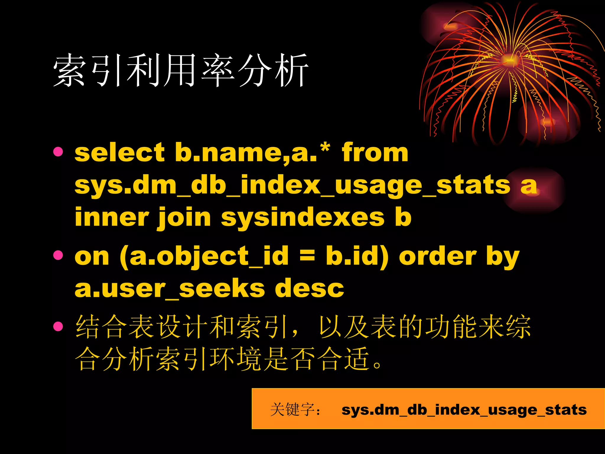 索引利用率分析 select b.name,a.* from sys.dm_db_index_usage_stats a inner join sysindexes b on (a.object_id = b.id) order by a.user_seeks desc 结合表设计和索引，以及表的功能来综合分析索引环境是否合适。 关键字：  sys.dm_db_index_usage_stats 