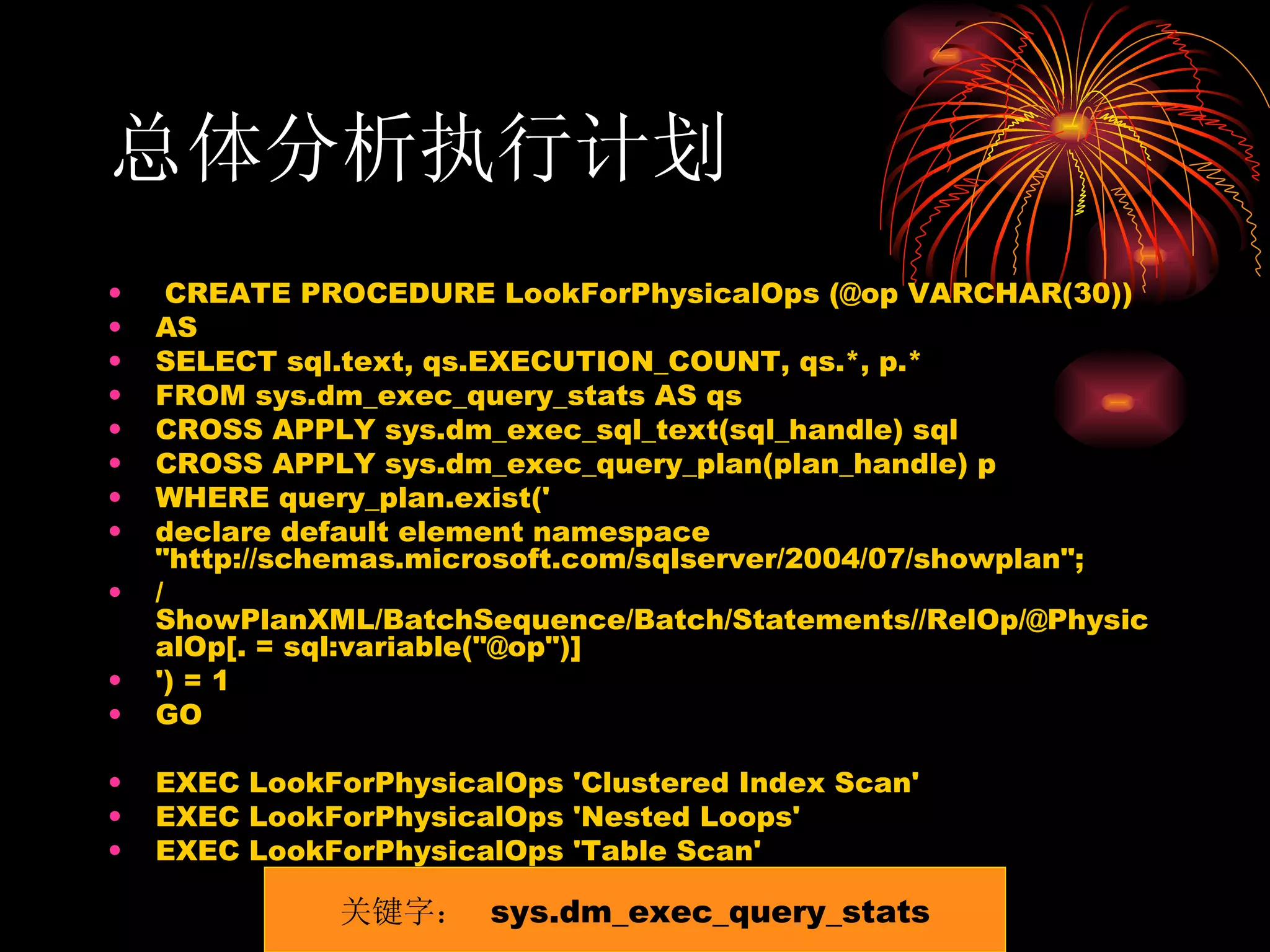 总体分析执行计划 CREATE PROCEDURE LookForPhysicalOps (@op VARCHAR(30)) AS SELECT sql.text, qs.EXECUTION_COUNT, qs.*, p.* FROM sys.dm_exec_query_stats AS qs CROSS APPLY sys.dm_exec_sql_text(sql_handle) sql CROSS APPLY sys.dm_exec_query_plan(plan_handle) p WHERE query_plan.exist(' declare default element namespace &quot;http://schemas.microsoft.com/sqlserver/2004/07/showplan&quot;; /ShowPlanXML/BatchSequence/Batch/Statements//RelOp/@PhysicalOp[. = sql:variable(&quot;@op&quot;)] ') = 1 GO EXEC LookForPhysicalOps 'Clustered Index Scan' EXEC LookForPhysicalOps 'Nested Loops' EXEC LookForPhysicalOps 'Table Scan' 关键字：  sys.dm_exec_query_stats 
