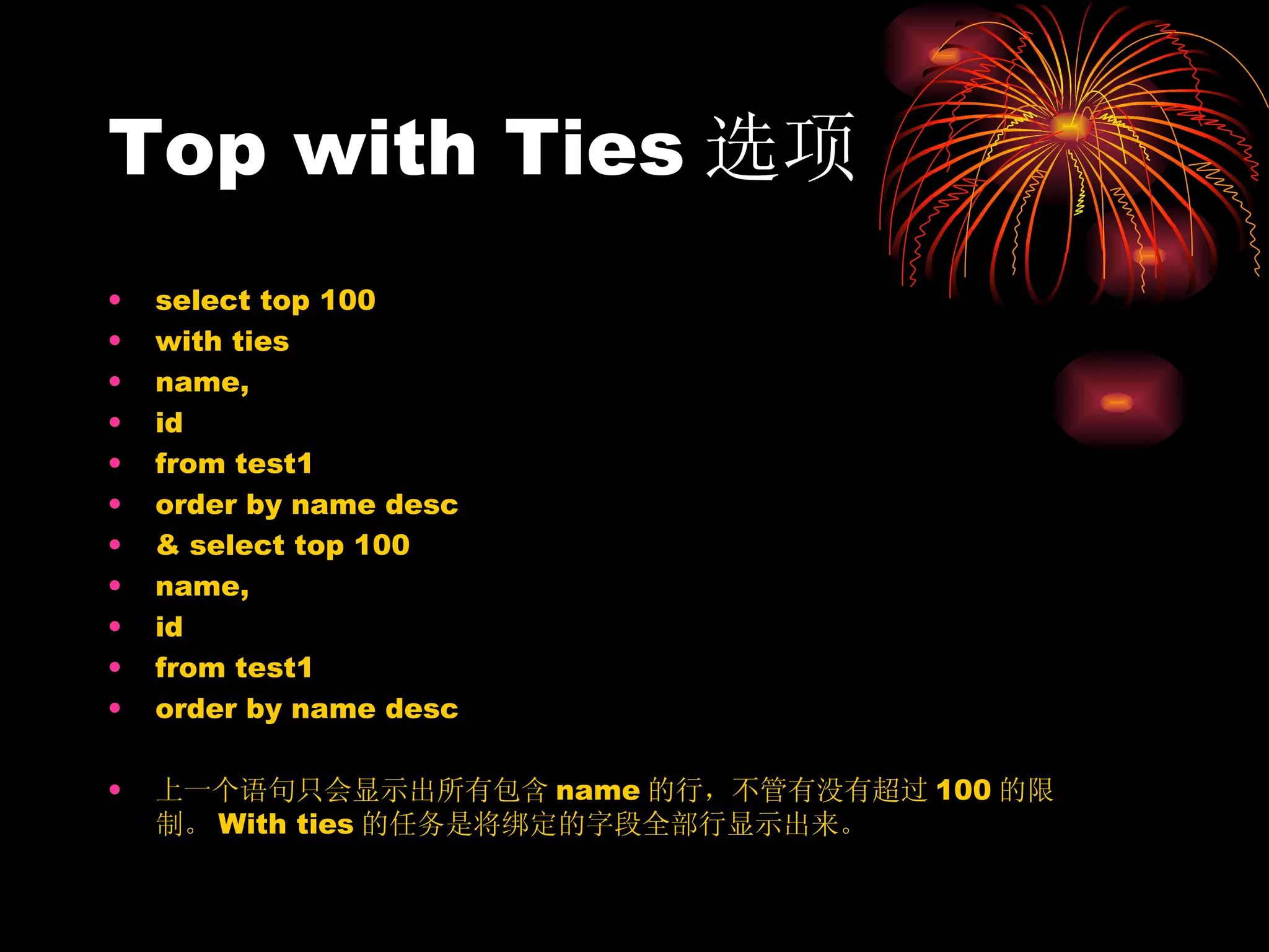 Top with Ties 选项 select top 100  with ties  name, id  from test1  order by name desc &  select top 100  name, id  from test1  order by name desc 上一个语句只会显示出所有包含 name 的行，不管有没有超过 100 的限制。 With ties 的任务是将绑定的字段全部行显示出来。 
