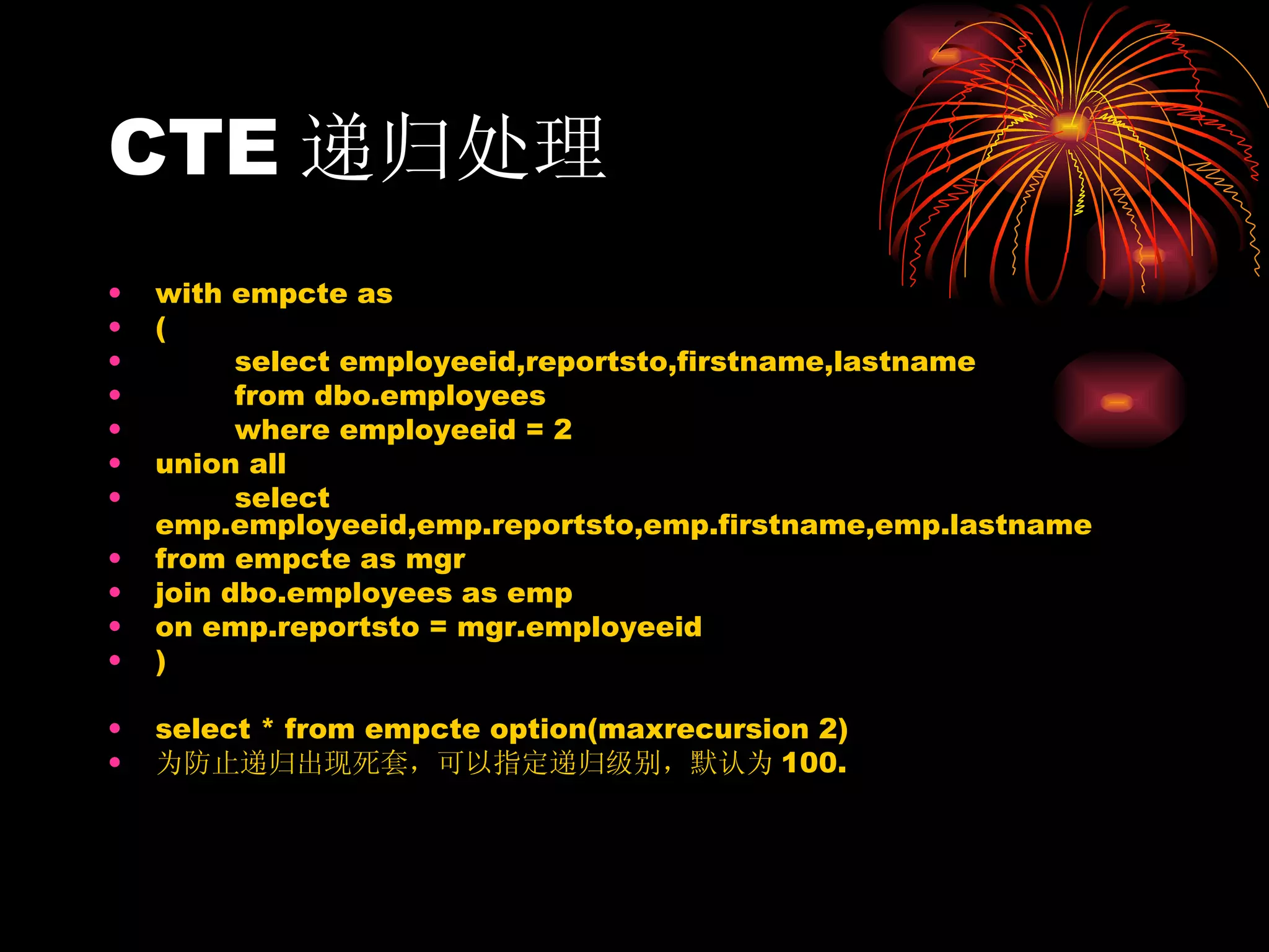 CTE 递归处理 with empcte as  ( select employeeid,reportsto,firstname,lastname from dbo.employees where employeeid = 2 union all select emp.employeeid,emp.reportsto,emp.firstname,emp.lastname from empcte as mgr join dbo.employees as emp on emp.reportsto = mgr.employeeid  ) select * from empcte option(maxrecursion 2) 为防止递归出现死套，可以指定递归级别，默认为 100. 