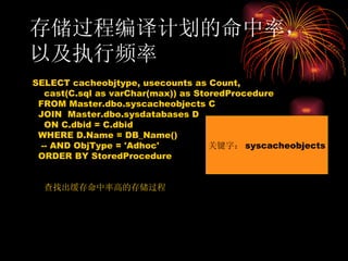存储过程编译计划的命中率，以及执行频率 SELECT cacheobjtype, usecounts as Count, cast(C.sql as varChar(max)) as StoredProcedure FROM Master.dbo.syscacheobjects C JOIN  Master.dbo.sysdatabases D ON C.dbid = C.dbid WHERE D.Name = DB_Name() -- AND ObjType = 'Adhoc' ORDER BY StoredProcedure 查找出缓存命中率高的存储过程 关键字： syscacheobjects 
