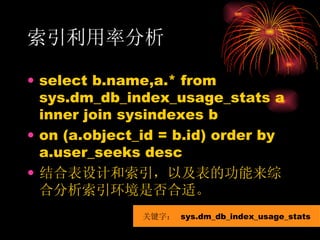 索引利用率分析 select b.name,a.* from sys.dm_db_index_usage_stats a inner join sysindexes b on (a.object_id = b.id) order by a.user_seeks desc 结合表设计和索引，以及表的功能来综合分析索引环境是否合适。 关键字：  sys.dm_db_index_usage_stats 