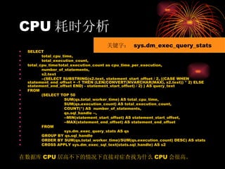 CPU 耗时分析 SELECT total_cpu_time, total_execution_count, total_cpu_time/total_execution_count as cpu_time_per_execution, number_of_statements, s2.text --(SELECT SUBSTRING(s2.text, statement_start_offset / 2, ((CASE WHEN statement_end_offset = -1 THEN (LEN(CONVERT(NVARCHAR(MAX), s2.text)) * 2) ELSE statement_end_offset END) - statement_start_offset) / 2) ) AS query_text FROM (SELECT TOP 50 SUM(qs.total_worker_time) AS total_cpu_time, SUM(qs.execution_count) AS total_execution_count, COUNT(*) AS  number_of_statements, qs.sql_handle --, --MIN(statement_start_offset) AS statement_start_offset, --MAX(statement_end_offset) AS statement_end_offset FROM sys.dm_exec_query_stats AS qs GROUP BY qs.sql_handle ORDER BY SUM(qs.total_worker_time)/SUM(qs.execution_count) DESC) AS stats CROSS APPLY sys.dm_exec_sql_text(stats.sql_handle) AS s2 在数据库 CPU 居高不下的情况下直接对症查找为什么 CPU 会很高。 关键字：  sys.dm_exec_query_stats 