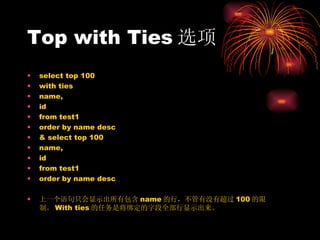Top with Ties 选项 select top 100  with ties  name, id  from test1  order by name desc &  select top 100  name, id  from test1  order by name desc 上一个语句只会显示出所有包含 name 的行，不管有没有超过 100 的限制。 With ties 的任务是将绑定的字段全部行显示出来。 