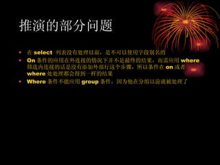 推演的部分问题 在 select  列表没有处理以前，是不可以使用字段别名的 On 条件的应用在外连接的情况下并不是最终的结果，而需应用 where 筛选内连接的话是没有添加外部行这个步骤，所以条件在 on 或者 where 处处理都会得到一样的结果 Where 条件不能应用 group 条件，因为他在分组以前就被处理了 