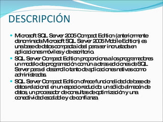 DESCRIPCIÓN Microsoft SQL Server 2005 Compact Edition (anteriormente denominada Microsoft SQL Server 2005 Mobile Edition) es una base de datos compacta ideal para ser incrustada en aplicaciones móviles y de escritorio.  SQL Server Compact Edition proporciona a los programadores un modelo de programación común a otras ediciones de SQL Server para el desarrollo tanto de aplicaciones nativas como administradas.  SQL Server Compact Edition ofrece funcionalidad de base de datos relacional en un espacio reducido: un sólido almacén de datos, un procesador de consultas de optimización y una conectividad escalable y de confianza. 