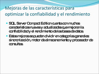 Mejoras de las características para optimizar la confiabilidad y el rendimiento SQL Server Compact Edition cuenta con muchas características nuevas y actualizadas que mejoran la confiabilidad y el rendimiento de las bases de datos.  Estas mejoras se pueden dividir en categorías generales: sincronización, motor de almacenamiento y procesador de consultas. 