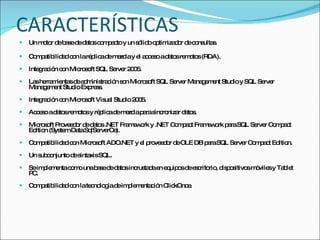 CARACTERÍSTICAS Un motor de base de datos compacto y un sólido optimizador de consultas. Compatibilidad con la réplica de mezcla y el acceso a datos remotos (RDA). Integración con Microsoft SQL Server 2005. Las herramientas de administración son Microsoft SQL Server Management Studio y SQL Server Management Studio Express. Integración con Microsoft Visual Studio 2005. Acceso a datos remotos y réplica de mezcla para sincronizar datos. Microsoft Proveedor de datos .NET Framework y .NET Compact Framework para SQL Server Compact Edition (System.Data.SqlServerCe). Compatibilidad con Microsoft ADO.NET y el proveedor de OLE DB para SQL Server Compact Edition. Un subconjunto de sintaxis SQL. Se implementa como una base de datos incrustada en equipos de escritorio, dispositivos móviles y Tablet PC.  Compatibilidad con la tecnología de implementación ClickOnce. 