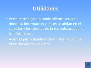 Utilidades
• Permite trabajar en modo cliente-servidor,
  donde la información y datos se alojan en el
  servidor y los clientes de la red sólo acceden a
  la información.
• Además permite administrar información de
  otros servidores de datos.
 