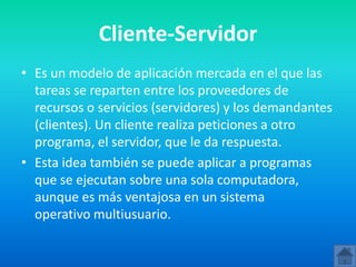 Cliente-Servidor
• Es un modelo de aplicación mercada en el que las
  tareas se reparten entre los proveedores de
  recursos o servicios (servidores) y los demandantes
  (clientes). Un cliente realiza peticiones a otro
  programa, el servidor, que le da respuesta.
• Esta idea también se puede aplicar a programas
  que se ejecutan sobre una sola computadora,
  aunque es más ventajosa en un sistema
  operativo multiusuario.
 