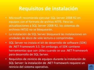 Requisitos de instalación
• Microsoft recomienda ejecutar SQL Server 2008 R2 en
  equipos con el formato de archivo NTFS. Para las
  actualizaciones a SQL Server 2008 R2, los sistemas de
  archivos FAT32 no se bloquearán.
• La instalación de SQL Server bloqueará las instalaciones en
  unidades de disco de solo lectura o comprimidas.
• SQL Server no instala el kit de desarrollo de software (SDK)
  de .NET Framework 3.5. Sin embargo, el SDK contiene
  herramientas que son útiles cuando se usa .NET Framework
  para desarrollo de SQL Server.
• Requisitos de reinicio de equipos durante la instalación de
  SQL Server: la instalación de .NET Framework requiere un
  reinicio del sistema operativo.
 
