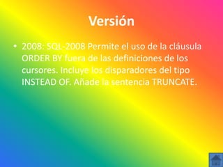Versión
• 2008: SQL-2008 Permite el uso de la cláusula
  ORDER BY fuera de las definiciones de los
  cursores. Incluye los disparadores del tipo
  INSTEAD OF. Añade la sentencia TRUNCATE.
 