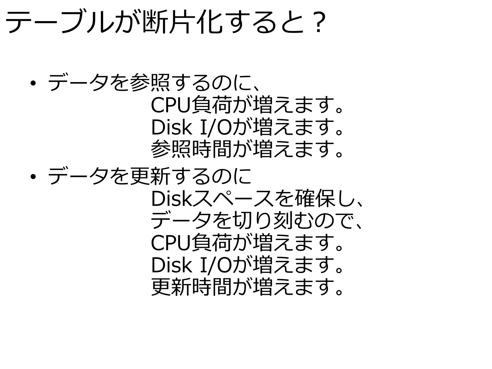 テーブルが断片化すると？

• データを参照するのに、
       CPU負荷が増えます。
       Disk I/Oが増えます。
       参照時間が増えます。
• データを更新するのに
       Diskスペースを確保し、
       データを切り刻むので、
       CPU負荷が増えます。
       Disk I/Oが増えます。
       更新時間が増えます。
 