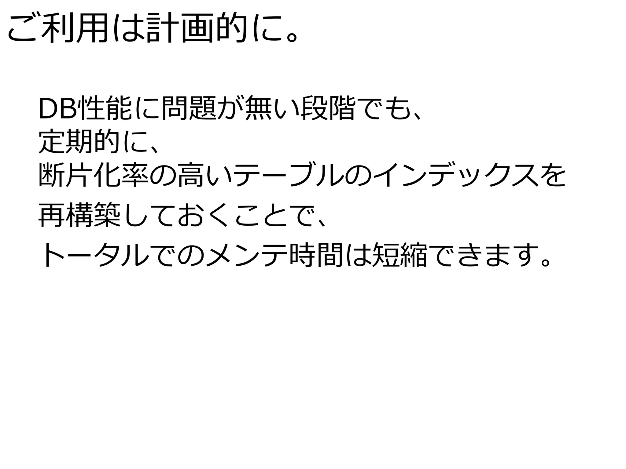 ご利用は計画的に。

DB性能に問題が無い段階でも、
定期的に、
断片化率の高いテーブルのインデックスを
再構築しておくことで、
トータルでのメンテ時間は短縮できます。
 