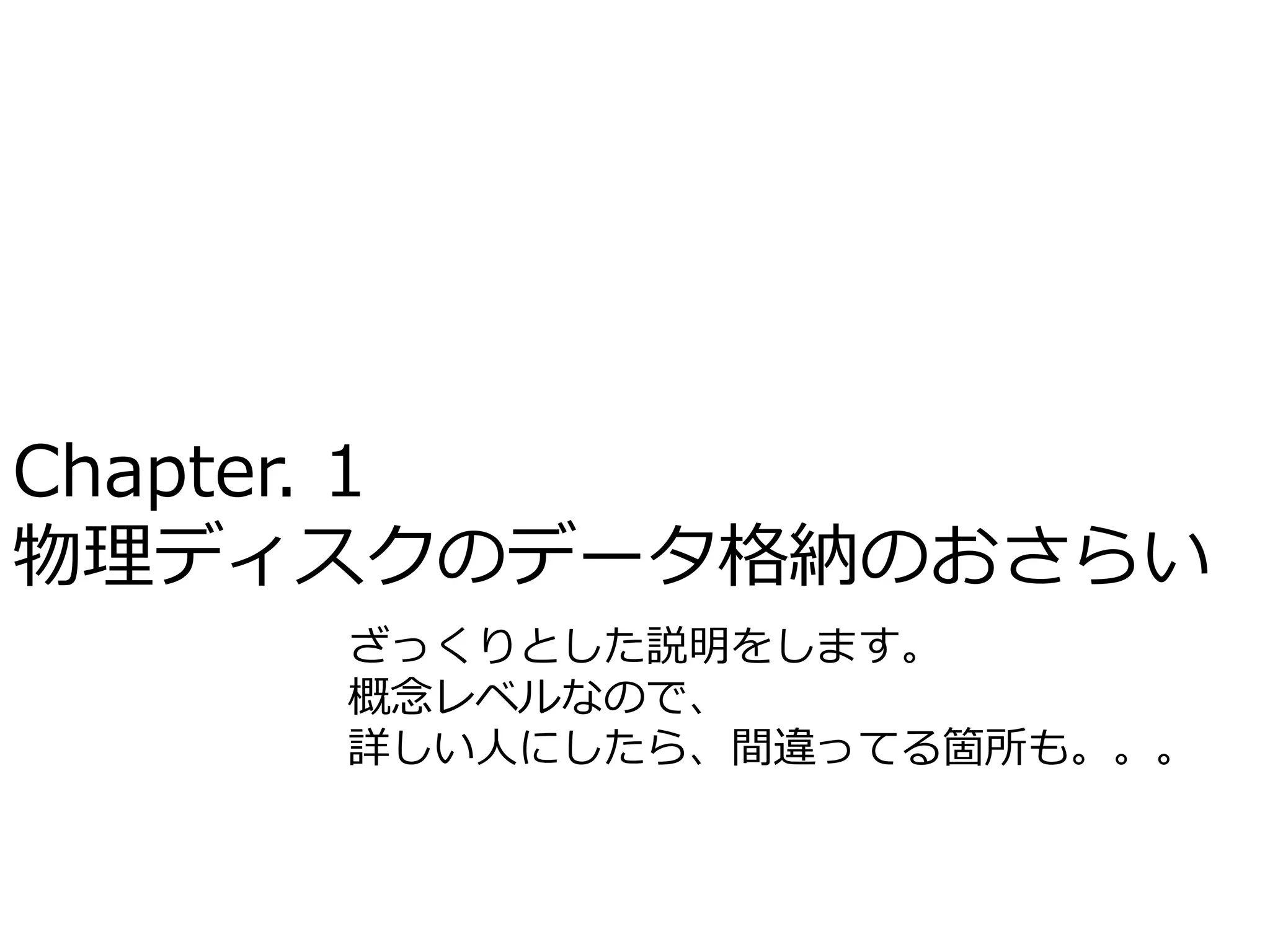 Chapter. 1
物理ディスクのデータ格納のおさらい
    ざっくりとした説明をします。
    概念レベルなので、
    詳しい人にしたら、間違ってる箇所も。。。
 