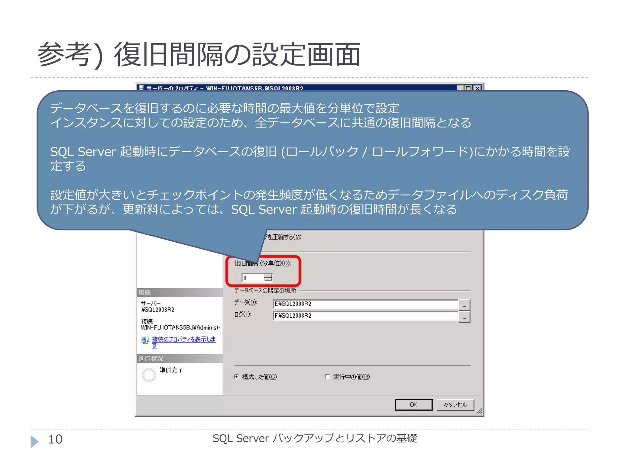 参考) 復旧間隔の設定画面
SQL Server バックアップとリストアの基礎
データベースを復旧するのに必要な時間の最大値を分単位で設定
インスタンスに対しての設定のため、全データベースに共通の復旧間隔となる
SQL Server 起動時にデータベースの復旧 (ロールバック / ロールフォワード)にかかる時間を設
定する
設定値が大きいとチェックポイントの発生頻度が低くなるためデータファイルへのディスク負荷
が下がるが、更新料によっては、SQL Server 起動時の復旧時間が長くなる
10
 