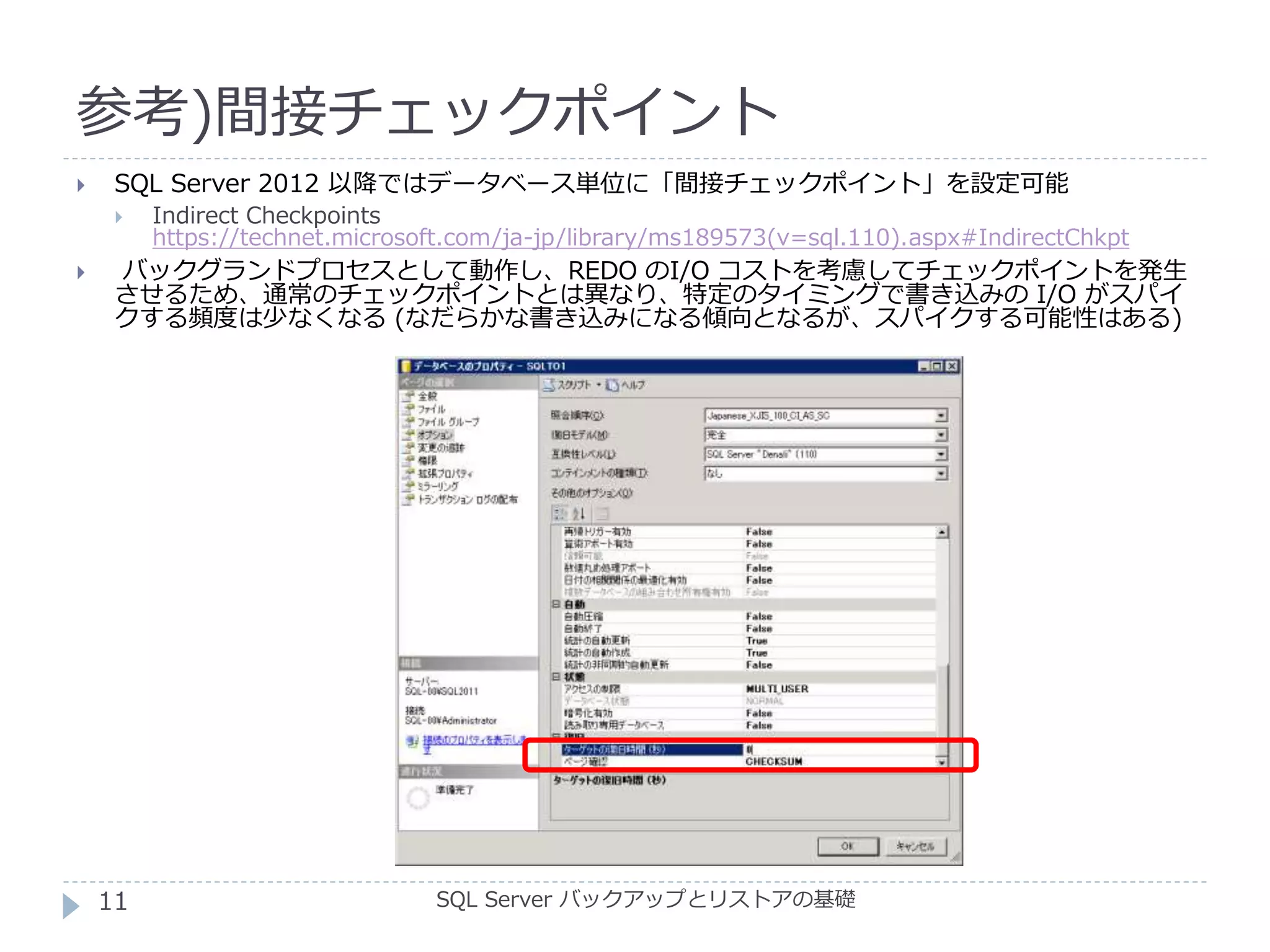 参考)間接チェックポイント
SQL Server バックアップとリストアの基礎
 SQL Server 2012 以降ではデータベース単位に「間接チェックポイント」を設定可能
 Indirect Checkpoints
https://technet.microsoft.com/ja-jp/library/ms189573(v=sql.110).aspx#IndirectChkpt
 バックグランドプロセスとして動作し、REDO のI/O コストを考慮してチェックポイントを発生
させるため、通常のチェックポイントとは異なり、特定のタイミングで書き込みの I/O がスパイ
クする頻度は少なくなる (なだらかな書き込みになる傾向となるが、スパイクする可能性はある)
11
 