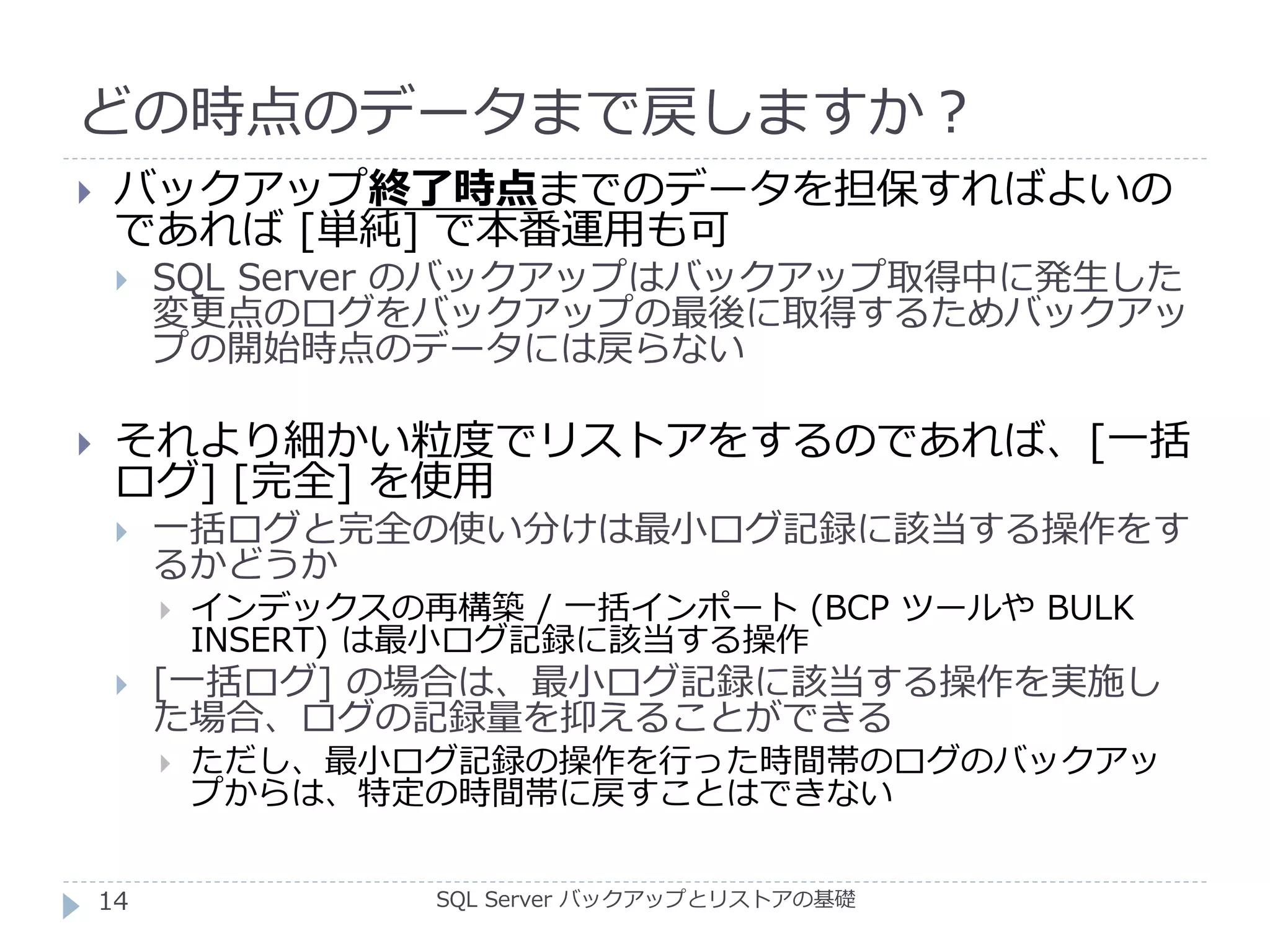 どの時点のデータまで戻しますか？
SQL Server バックアップとリストアの基礎
 バックアップ終了時点までのデータを担保すればよいの
であれば [単純] で本番運用も可
 SQL Server のバックアップはバックアップ取得中に発生した
変更点のログをバックアップの最後に取得するためバックアッ
プの開始時点のデータには戻らない
 それより細かい粒度でリストアをするのであれば、[一括
ログ] [完全] を使用
 一括ログと完全の使い分けは最小ログ記録に該当する操作をす
るかどうか
 インデックスの再構築 / 一括インポート (BCP ツールや BULK
INSERT) は最小ログ記録に該当する操作
 [一括ログ] の場合は、最小ログ記録に該当する操作を実施し
た場合、ログの記録量を抑えることができる
 ただし、最小ログ記録の操作を行った時間帯のログのバックアッ
プからは、特定の時間帯に戻すことはできない
14
 