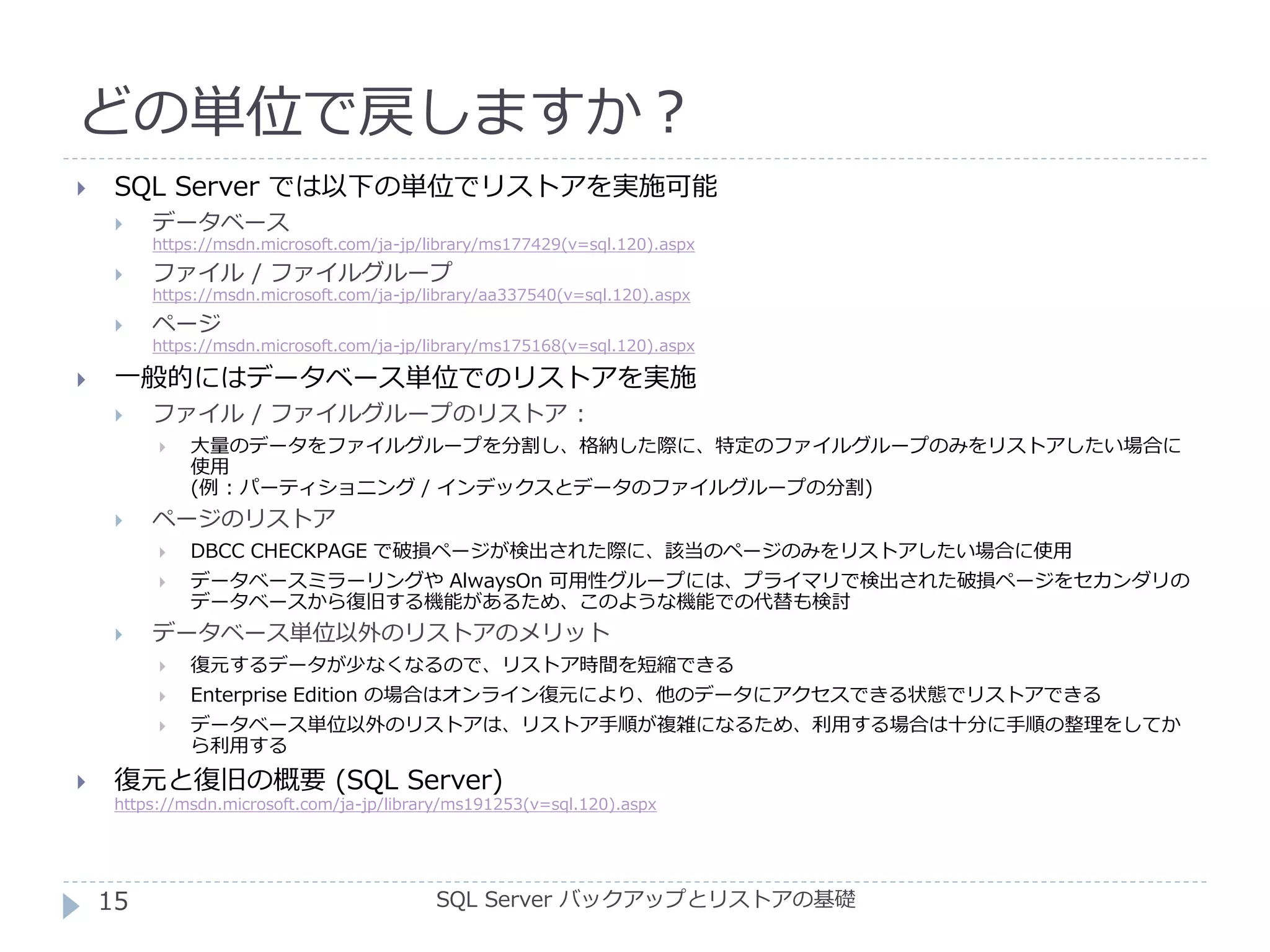 どの単位で戻しますか？
SQL Server バックアップとリストアの基礎
 SQL Server では以下の単位でリストアを実施可能
 データベース
https://msdn.microsoft.com/ja-jp/library/ms177429(v=sql.120).aspx
 ファイル / ファイルグループ
https://msdn.microsoft.com/ja-jp/library/aa337540(v=sql.120).aspx
 ページ
https://msdn.microsoft.com/ja-jp/library/ms175168(v=sql.120).aspx
 一般的にはデータベース単位でのリストアを実施
 ファイル / ファイルグループのリストア :
 大量のデータをファイルグループを分割し、格納した際に、特定のファイルグループのみをリストアしたい場合に
使用
(例 : パーティショニング / インデックスとデータのファイルグループの分割)
 ページのリストア
 DBCC CHECKPAGE で破損ページが検出された際に、該当のページのみをリストアしたい場合に使用
 データベースミラーリングや AlwaysOn 可用性グループには、プライマリで検出された破損ページをセカンダリの
データベースから復旧する機能があるため、このような機能での代替も検討
 データベース単位以外のリストアのメリット
 復元するデータが少なくなるので、リストア時間を短縮できる
 Enterprise Edition の場合はオンライン復元により、他のデータにアクセスできる状態でリストアできる
 データベース単位以外のリストアは、リストア手順が複雑になるため、利用する場合は十分に手順の整理をしてか
ら利用する
 復元と復旧の概要 (SQL Server)
https://msdn.microsoft.com/ja-jp/library/ms191253(v=sql.120).aspx
15
 