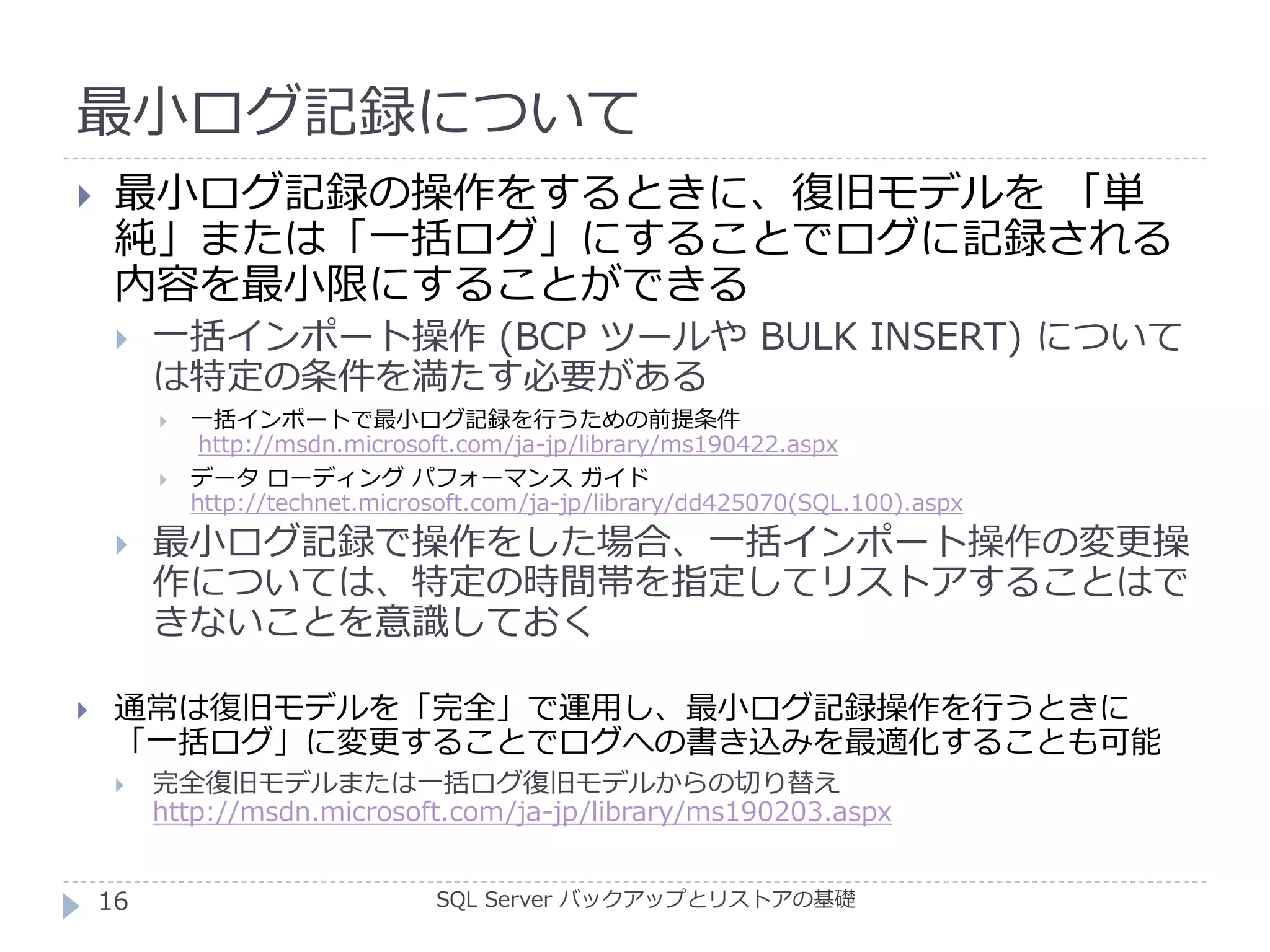 最小ログ記録について
SQL Server バックアップとリストアの基礎
 最小ログ記録の操作をするときに、復旧モデルを 「単
純」または「一括ログ」にすることでログに記録される
内容を最小限にすることができる
 一括インポート操作 (BCP ツールや BULK INSERT) について
は特定の条件を満たす必要がある
 一括インポートで最小ログ記録を行うための前提条件
http://msdn.microsoft.com/ja-jp/library/ms190422.aspx
 データ ローディング パフォーマンス ガイド
http://technet.microsoft.com/ja-jp/library/dd425070(SQL.100).aspx
 最小ログ記録で操作をした場合、一括インポート操作の変更操
作については、特定の時間帯を指定してリストアすることはで
きないことを意識しておく
 通常は復旧モデルを「完全」で運用し、最小ログ記録操作を行うときに
「一括ログ」に変更することでログへの書き込みを最適化することも可能
 完全復旧モデルまたは一括ログ復旧モデルからの切り替え
http://msdn.microsoft.com/ja-jp/library/ms190203.aspx
16
 