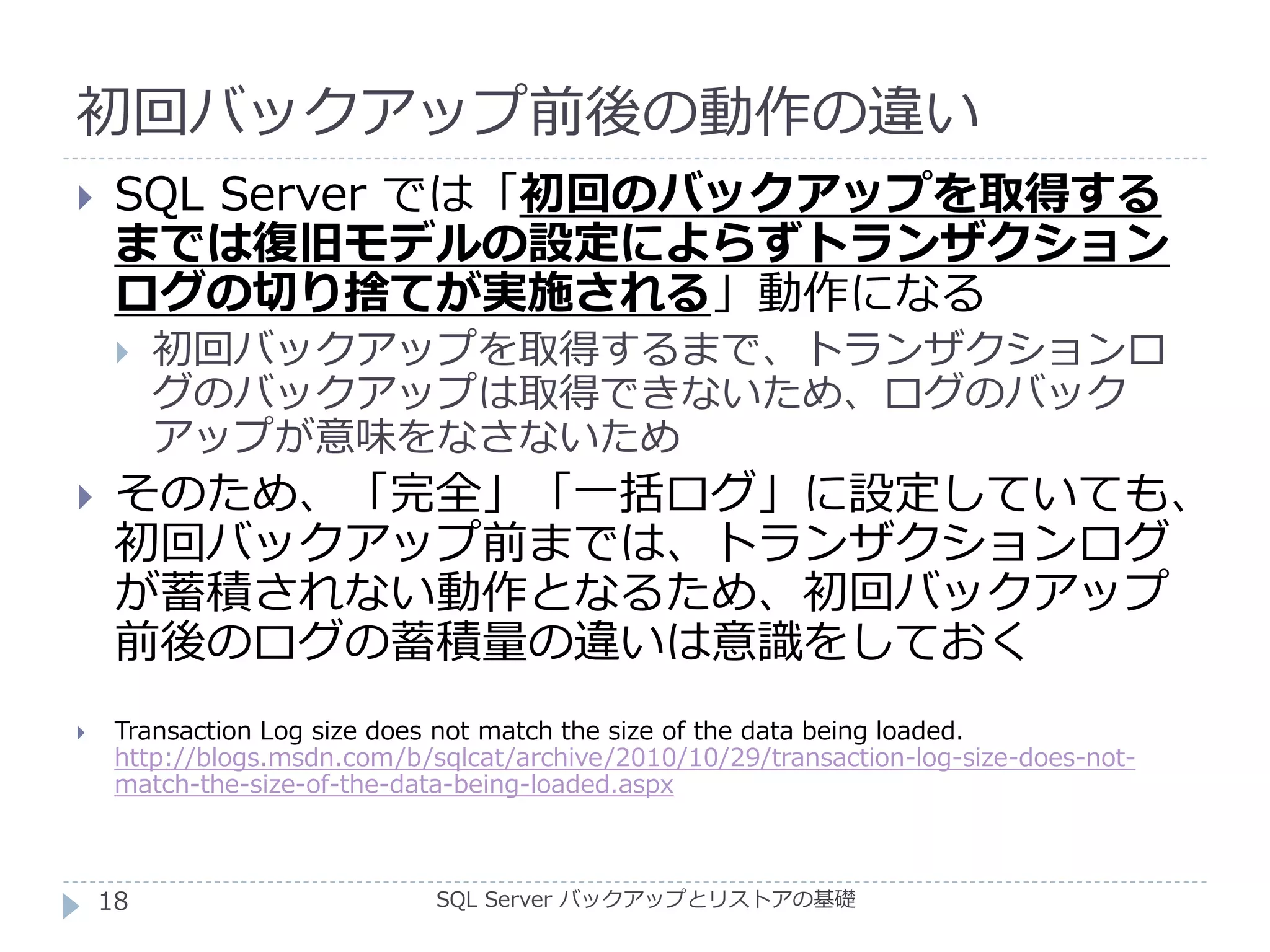 初回バックアップ前後の動作の違い
SQL Server バックアップとリストアの基礎
 SQL Server では「初回のバックアップを取得する
までは復旧モデルの設定によらずトランザクション
ログの切り捨てが実施される」動作になる
 初回バックアップを取得するまで、トランザクションロ
グのバックアップは取得できないため、ログのバック
アップが意味をなさないため
 そのため、「完全」「一括ログ」に設定していても、
初回バックアップ前までは、トランザクションログ
が蓄積されない動作となるため、初回バックアップ
前後のログの蓄積量の違いは意識をしておく
 Transaction Log size does not match the size of the data being loaded.
http://blogs.msdn.com/b/sqlcat/archive/2010/10/29/transaction-log-size-does-not-
match-the-size-of-the-data-being-loaded.aspx
18
 