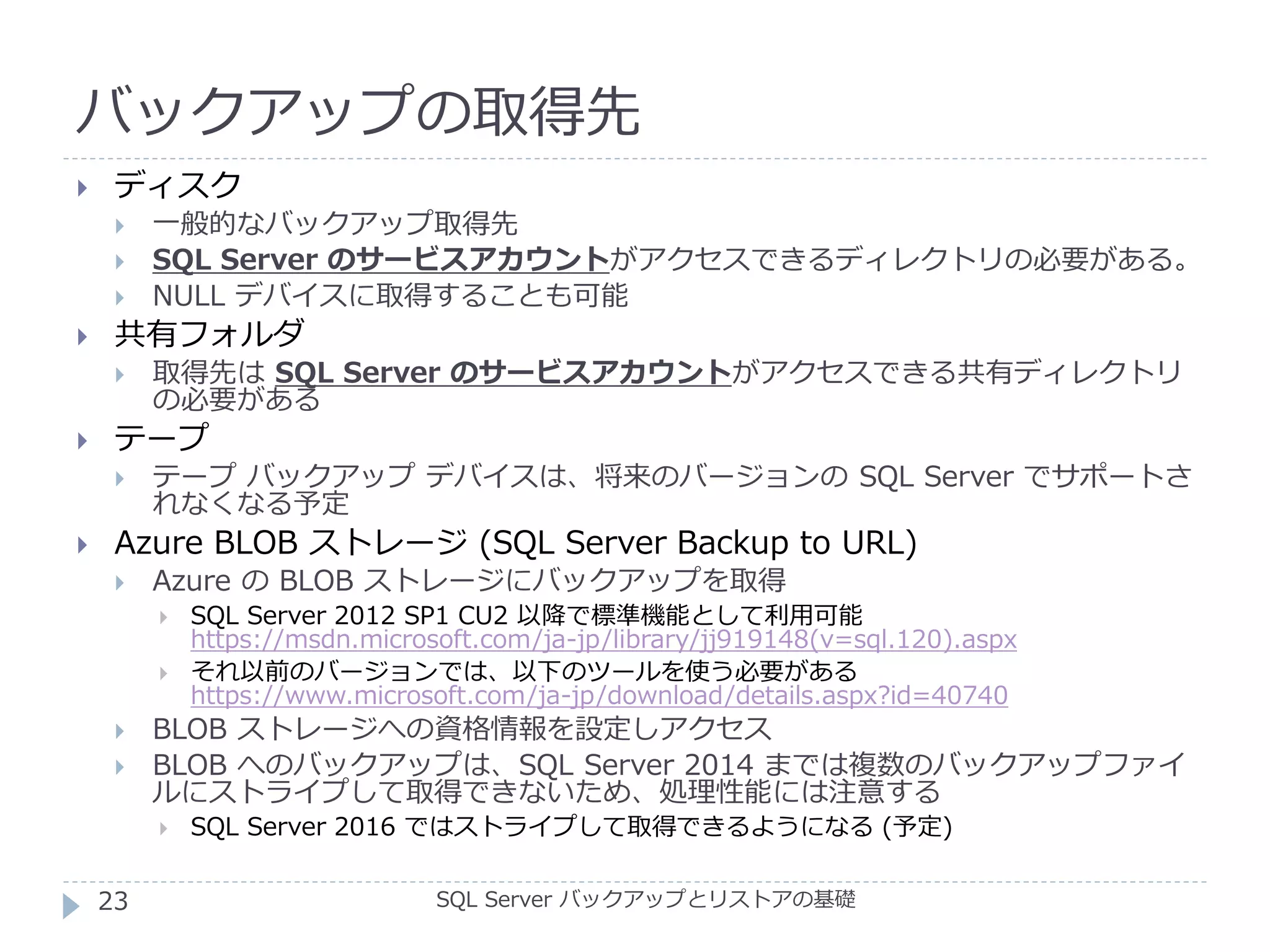 バックアップの取得先
SQL Server バックアップとリストアの基礎
 ディスク
 一般的なバックアップ取得先
 SQL Server のサービスアカウントがアクセスできるディレクトリの必要がある。
 NULL デバイスに取得することも可能
 共有フォルダ
 取得先は SQL Server のサービスアカウントがアクセスできる共有ディレクトリ
の必要がある
 テープ
 テープ バックアップ デバイスは、将来のバージョンの SQL Server でサポートさ
れなくなる予定
 Azure BLOB ストレージ (SQL Server Backup to URL)
 Azure の BLOB ストレージにバックアップを取得
 SQL Server 2012 SP1 CU2 以降で標準機能として利用可能
https://msdn.microsoft.com/ja-jp/library/jj919148(v=sql.120).aspx
 それ以前のバージョンでは、以下のツールを使う必要がある
https://www.microsoft.com/ja-jp/download/details.aspx?id=40740
 BLOB ストレージへの資格情報を設定しアクセス
 BLOB へのバックアップは、SQL Server 2014 までは複数のバックアップファイ
ルにストライプして取得できないため、処理性能には注意する
 SQL Server 2016 ではストライプして取得できるようになる (予定)
23
 
