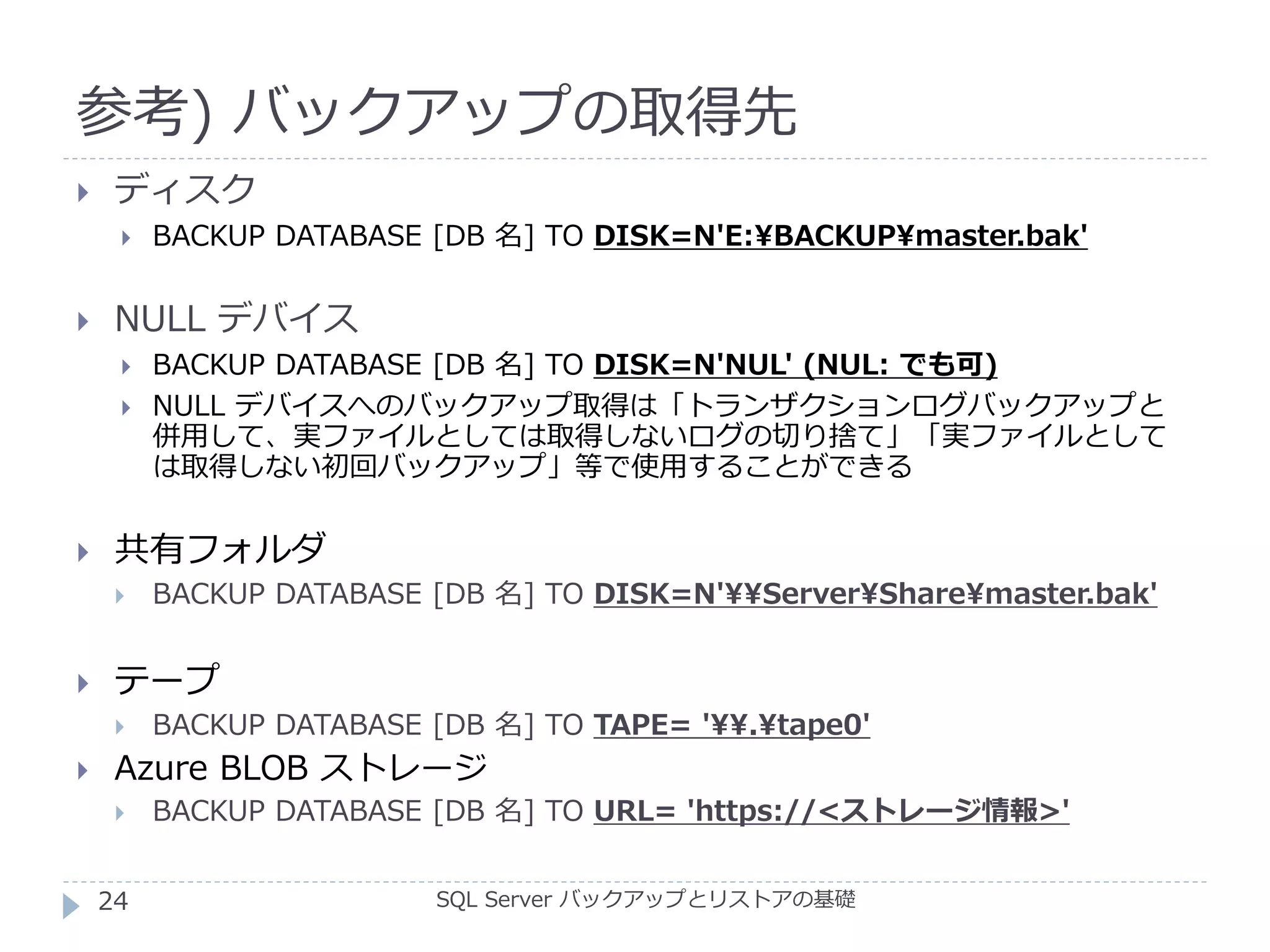 参考) バックアップの取得先
SQL Server バックアップとリストアの基礎
 ディスク
 BACKUP DATABASE [DB 名] TO DISK=N'E:BACKUPmaster.bak'
 NULL デバイス
 BACKUP DATABASE [DB 名] TO DISK=N'NUL' (NUL: でも可)
 NULL デバイスへのバックアップ取得は「トランザクションログバックアップと
併用して、実ファイルとしては取得しないログの切り捨て」「実ファイルとして
は取得しない初回バックアップ」等で使用することができる
 共有フォルダ
 BACKUP DATABASE [DB 名] TO DISK=N'ServerSharemaster.bak'
 テープ
 BACKUP DATABASE [DB 名] TO TAPE= '.tape0'
 Azure BLOB ストレージ
 BACKUP DATABASE [DB 名] TO URL= 'https://<ストレージ情報>'
24
 