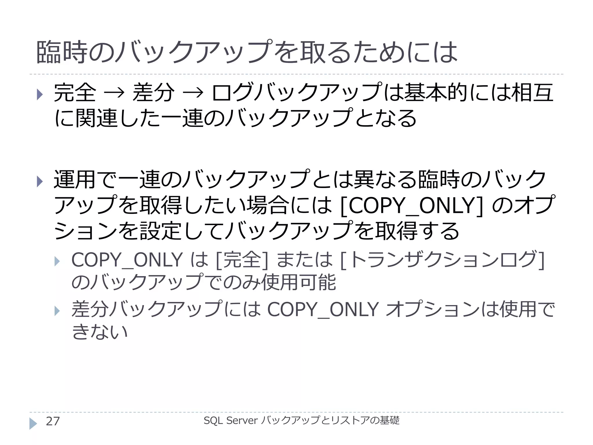 臨時のバックアップを取るためには
SQL Server バックアップとリストアの基礎
 完全 → 差分 → ログバックアップは基本的には相互
に関連した一連のバックアップとなる
 運用で一連のバックアップとは異なる臨時のバック
アップを取得したい場合には [COPY_ONLY] のオプ
ションを設定してバックアップを取得する
 COPY_ONLY は [完全] または [トランザクションログ]
のバックアップでのみ使用可能
 差分バックアップには COPY_ONLY オプションは使用で
きない
27
 