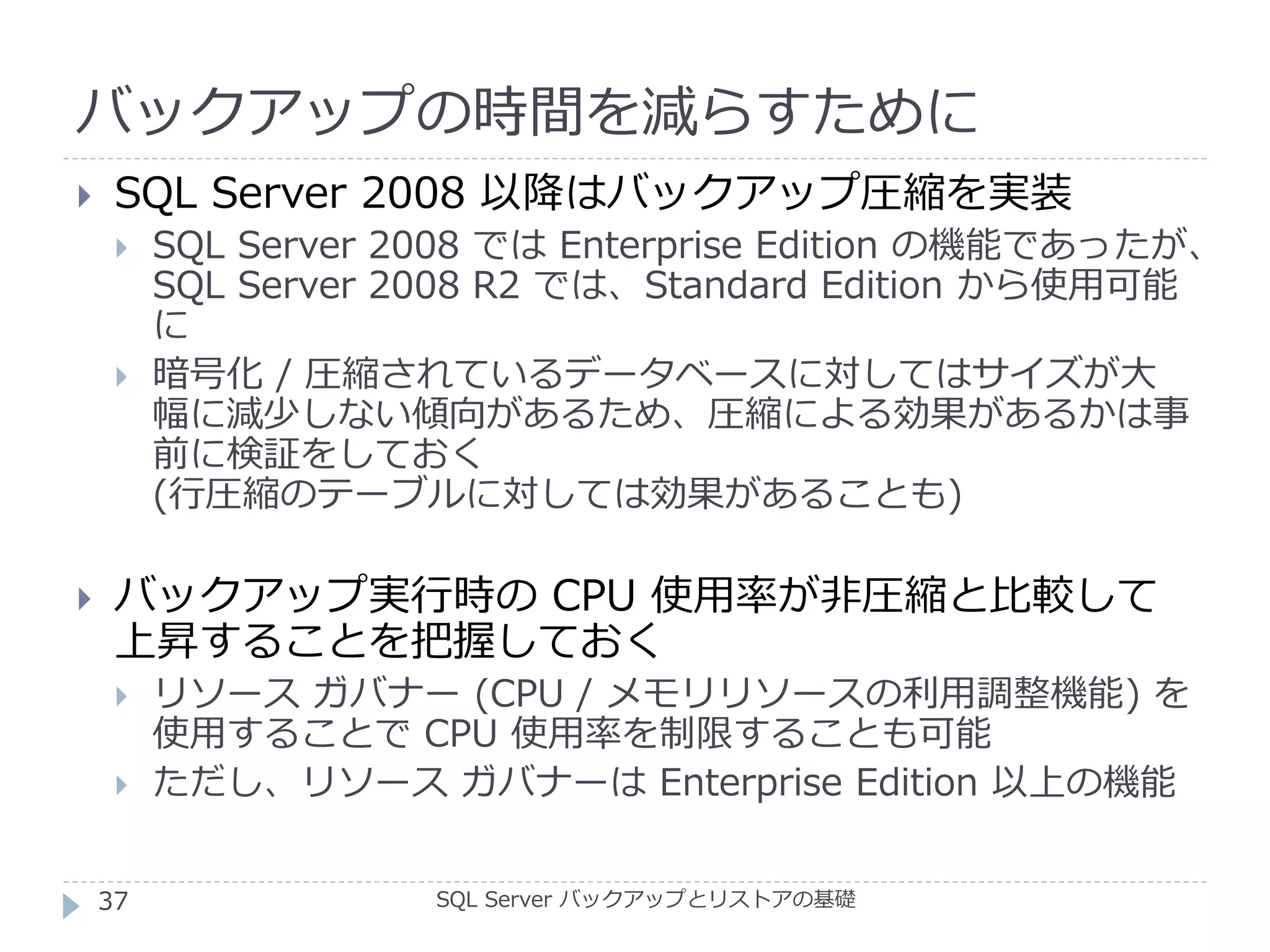 バックアップの時間を減らすために
SQL Server バックアップとリストアの基礎
 SQL Server 2008 以降はバックアップ圧縮を実装
 SQL Server 2008 では Enterprise Edition の機能であったが、
SQL Server 2008 R2 では、Standard Edition から使用可能
に
 暗号化 / 圧縮されているデータベースに対してはサイズが大
幅に減少しない傾向があるため、圧縮による効果があるかは事
前に検証をしておく
(行圧縮のテーブルに対しては効果があることも)
 バックアップ実行時の CPU 使用率が非圧縮と比較して
上昇することを把握しておく
 リソース ガバナー (CPU / メモリリソースの利用調整機能) を
使用することで CPU 使用率を制限することも可能
 ただし、リソース ガバナーは Enterprise Edition 以上の機能
37
 