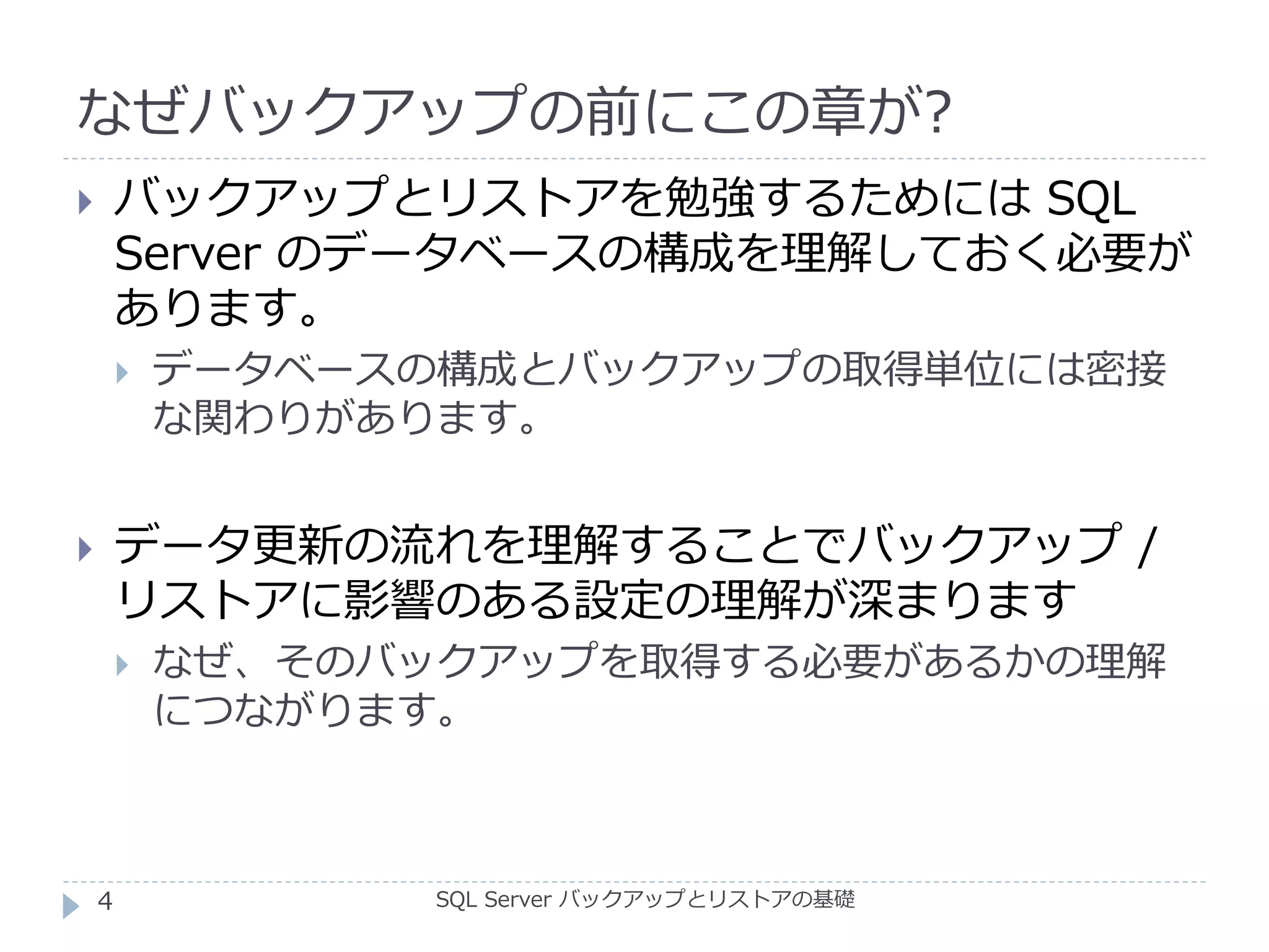 なぜバックアップの前にこの章が?
SQL Server バックアップとリストアの基礎
 バックアップとリストアを勉強するためには SQL
Server のデータベースの構成を理解しておく必要が
あります。
 データベースの構成とバックアップの取得単位には密接
な関わりがあります。
 データ更新の流れを理解することでバックアップ /
リストアに影響のある設定の理解が深まります
 なぜ、そのバックアップを取得する必要があるかの理解
につながります。
4
 