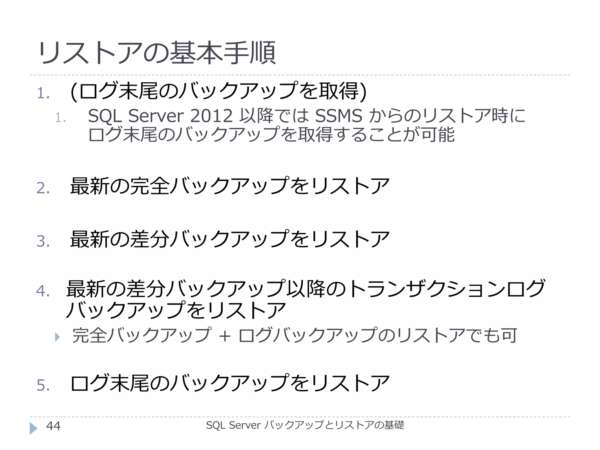 リストアの基本手順
SQL Server バックアップとリストアの基礎
1. (ログ末尾のバックアップを取得)
1. SQL Server 2012 以降では SSMS からのリストア時に
ログ末尾のバックアップを取得することが可能
2. 最新の完全バックアップをリストア
3. 最新の差分バックアップをリストア
4. 最新の差分バックアップ以降のトランザクションログ
バックアップをリストア
 完全バックアップ + ログバックアップのリストアでも可
5. ログ末尾のバックアップをリストア
44
 