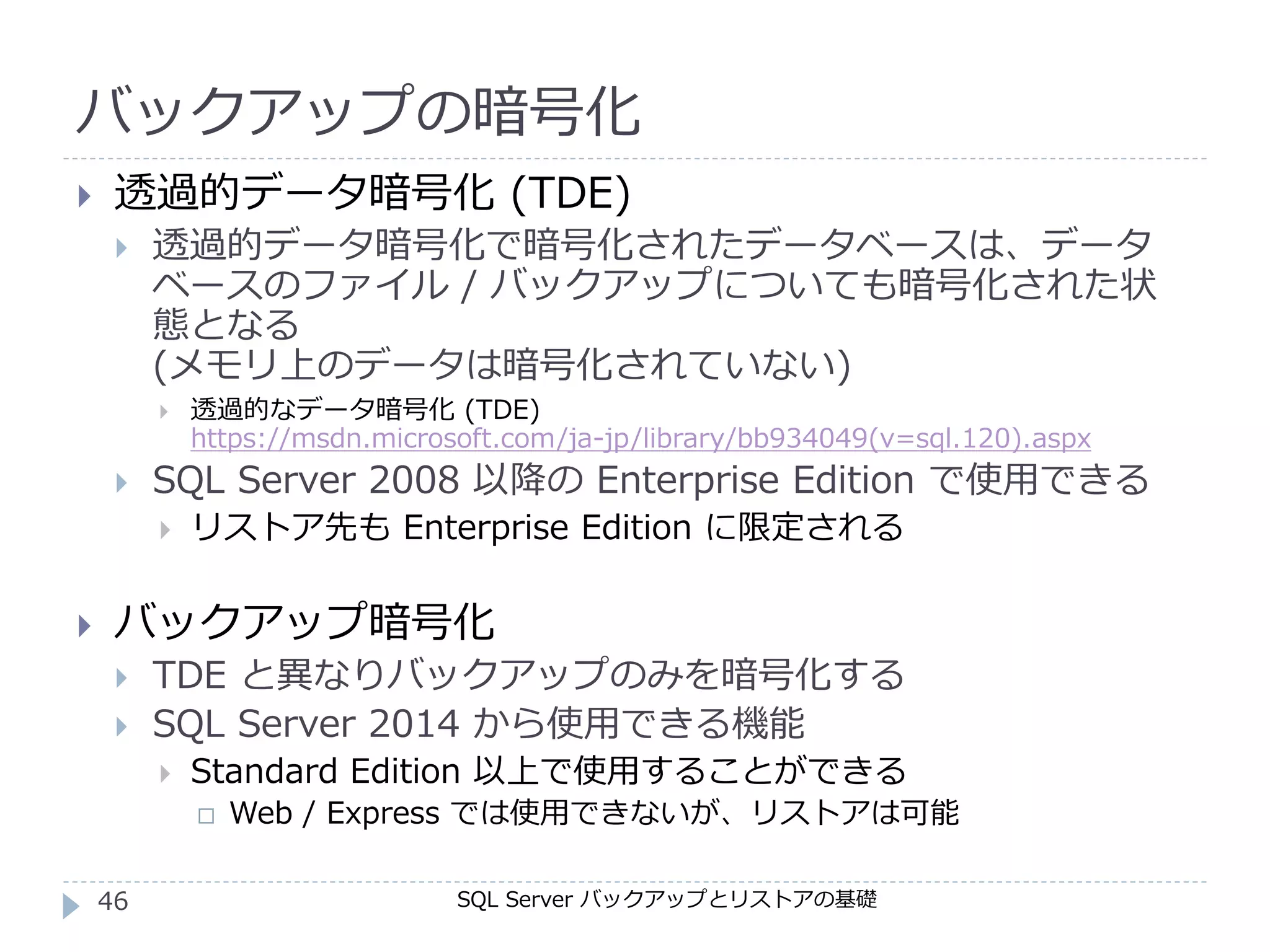 バックアップの暗号化
SQL Server バックアップとリストアの基礎
 透過的データ暗号化 (TDE)
 透過的データ暗号化で暗号化されたデータベースは、データ
ベースのファイル / バックアップについても暗号化された状
態となる
(メモリ上のデータは暗号化されていない)
 透過的なデータ暗号化 (TDE)
https://msdn.microsoft.com/ja-jp/library/bb934049(v=sql.120).aspx
 SQL Server 2008 以降の Enterprise Edition で使用できる
 リストア先も Enterprise Edition に限定される
 バックアップ暗号化
 TDE と異なりバックアップのみを暗号化する
 SQL Server 2014 から使用できる機能
 Standard Edition 以上で使用することができる
 Web / Express では使用できないが、リストアは可能
46
 