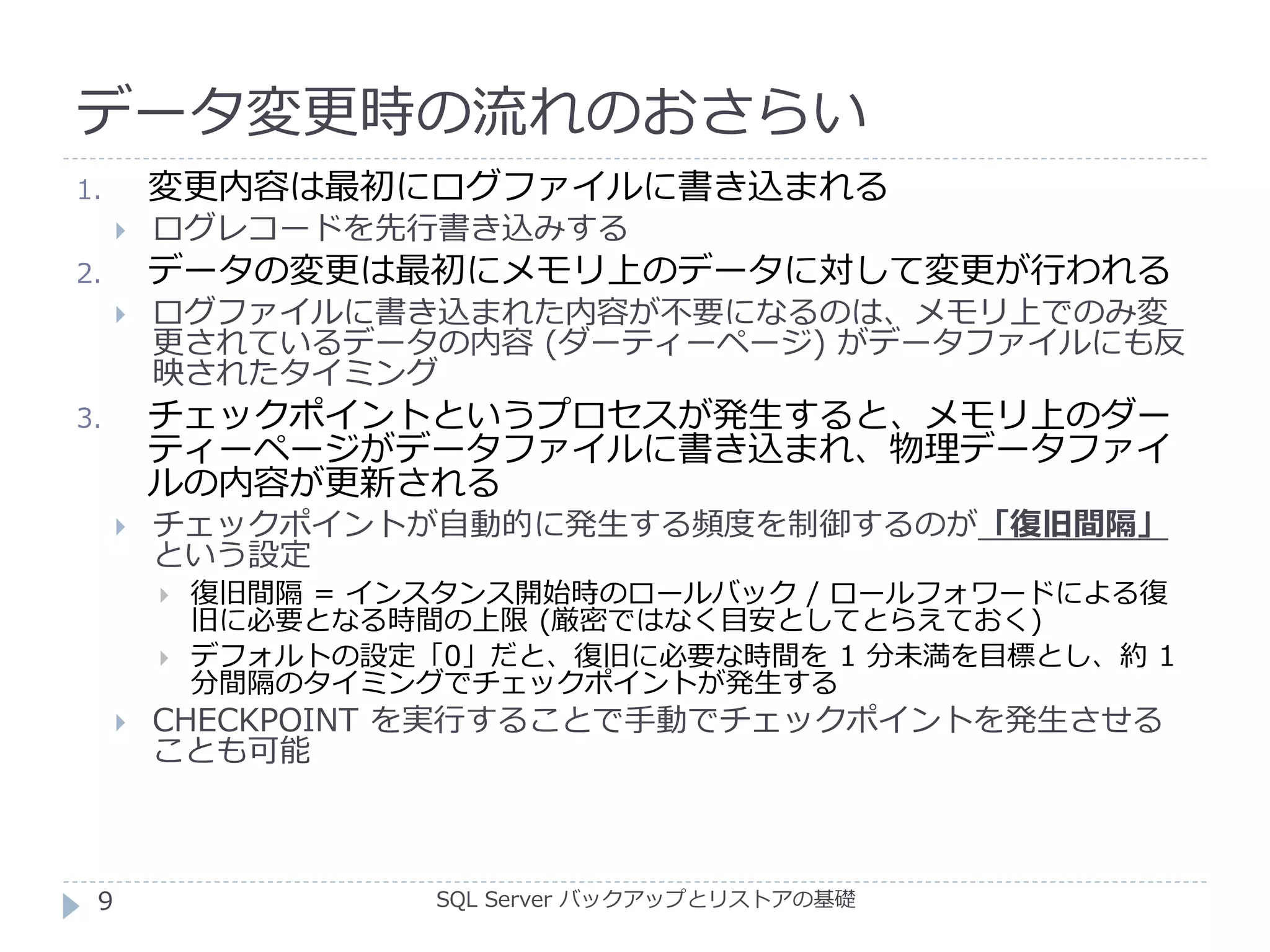 データ変更時の流れのおさらい
SQL Server バックアップとリストアの基礎
1. 変更内容は最初にログファイルに書き込まれる
 ログレコードを先行書き込みする
2. データの変更は最初にメモリ上のデータに対して変更が行われる
 ログファイルに書き込まれた内容が不要になるのは、メモリ上でのみ変
更されているデータの内容 (ダーティーページ) がデータファイルにも反
映されたタイミング
3. チェックポイントというプロセスが発生すると、メモリ上のダー
ティーページがデータファイルに書き込まれ、物理データファイ
ルの内容が更新される
 チェックポイントが自動的に発生する頻度を制御するのが「復旧間隔」
という設定
 復旧間隔 = インスタンス開始時のロールバック / ロールフォワードによる復
旧に必要となる時間の上限 (厳密ではなく目安としてとらえておく)
 デフォルトの設定「0」だと、復旧に必要な時間を 1 分未満を目標とし、約 1
分間隔のタイミングでチェックポイントが発生する
 CHECKPOINT を実行することで手動でチェックポイントを発生させる
ことも可能
9
 