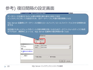 参考) 復旧間隔の設定画面
SQL Server バックアップとリストアの基礎
データベースを復旧するのに必要な時間の最大値を分単位で設定
インスタンスに対しての設定のため、全データベースに共通の復旧間隔となる
SQL Server 起動時にデータベースの復旧 (ロールバック / ロールフォワード)にかかる時間を設
定する
設定値が大きいとチェックポイントの発生頻度が低くなるためデータファイルへのディスク負荷
が下がるが、更新料によっては、SQL Server 起動時の復旧時間が長くなる
10
 