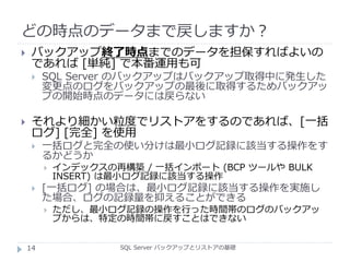 どの時点のデータまで戻しますか？
SQL Server バックアップとリストアの基礎
 バックアップ終了時点までのデータを担保すればよいの
であれば [単純] で本番運用も可
 SQL Server のバックアップはバックアップ取得中に発生した
変更点のログをバックアップの最後に取得するためバックアッ
プの開始時点のデータには戻らない
 それより細かい粒度でリストアをするのであれば、[一括
ログ] [完全] を使用
 一括ログと完全の使い分けは最小ログ記録に該当する操作をす
るかどうか
 インデックスの再構築 / 一括インポート (BCP ツールや BULK
INSERT) は最小ログ記録に該当する操作
 [一括ログ] の場合は、最小ログ記録に該当する操作を実施し
た場合、ログの記録量を抑えることができる
 ただし、最小ログ記録の操作を行った時間帯のログのバックアッ
プからは、特定の時間帯に戻すことはできない
14
 
