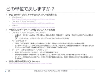 どの単位で戻しますか？
SQL Server バックアップとリストアの基礎
 SQL Server では以下の単位でリストアを実施可能
 データベース
https://msdn.microsoft.com/ja-jp/library/ms177429(v=sql.120).aspx
 ファイル / ファイルグループ
https://msdn.microsoft.com/ja-jp/library/aa337540(v=sql.120).aspx
 ページ
https://msdn.microsoft.com/ja-jp/library/ms175168(v=sql.120).aspx
 一般的にはデータベース単位でのリストアを実施
 ファイル / ファイルグループのリストア :
 大量のデータをファイルグループを分割し、格納した際に、特定のファイルグループのみをリストアしたい場合に
使用
(例 : パーティショニング / インデックスとデータのファイルグループの分割)
 ページのリストア
 DBCC CHECKPAGE で破損ページが検出された際に、該当のページのみをリストアしたい場合に使用
 データベースミラーリングや AlwaysOn 可用性グループには、プライマリで検出された破損ページをセカンダリの
データベースから復旧する機能があるため、このような機能での代替も検討
 データベース単位以外のリストアのメリット
 復元するデータが少なくなるので、リストア時間を短縮できる
 Enterprise Edition の場合はオンライン復元により、他のデータにアクセスできる状態でリストアできる
 データベース単位以外のリストアは、リストア手順が複雑になるため、利用する場合は十分に手順の整理をしてか
ら利用する
 復元と復旧の概要 (SQL Server)
https://msdn.microsoft.com/ja-jp/library/ms191253(v=sql.120).aspx
15
 