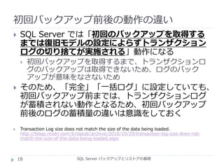 初回バックアップ前後の動作の違い
SQL Server バックアップとリストアの基礎
 SQL Server では「初回のバックアップを取得する
までは復旧モデルの設定によらずトランザクション
ログの切り捨てが実施される」動作になる
 初回バックアップを取得するまで、トランザクションロ
グのバックアップは取得できないため、ログのバック
アップが意味をなさないため
 そのため、「完全」「一括ログ」に設定していても、
初回バックアップ前までは、トランザクションログ
が蓄積されない動作となるため、初回バックアップ
前後のログの蓄積量の違いは意識をしておく
 Transaction Log size does not match the size of the data being loaded.
http://blogs.msdn.com/b/sqlcat/archive/2010/10/29/transaction-log-size-does-not-
match-the-size-of-the-data-being-loaded.aspx
18
 