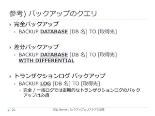 参考) バックアップのクエリ
SQL Server バックアップとリストアの基礎
 完全バックアップ
 BACKUP DATABASE [DB 名] TO [取得先]
 差分バックアップ
 BACKUP DATABASE [DB 名] TO [取得先]
WITH DIFFERENTIAL
 トランザクションログ バックアップ
 BACKUP LOG [DB 名] TO [取得先]
 完全 / 一括ログでは定期的なトランザクションログのバック
アップは必須
21
 
