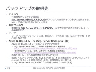 バックアップの取得先
SQL Server バックアップとリストアの基礎
 ディスク
 一般的なバックアップ取得先
 SQL Server のサービスアカウントがアクセスできるディレクトリの必要がある。
 NULL デバイスに取得することも可能
 共有フォルダ
 取得先は SQL Server のサービスアカウントがアクセスできる共有ディレクトリ
の必要がある
 テープ
 テープ バックアップ デバイスは、将来のバージョンの SQL Server でサポートさ
れなくなる予定
 Azure BLOB ストレージ (SQL Server Backup to URL)
 Azure の BLOB ストレージにバックアップを取得
 SQL Server 2012 SP1 CU2 以降で標準機能として利用可能
https://msdn.microsoft.com/ja-jp/library/jj919148(v=sql.120).aspx
 それ以前のバージョンでは、以下のツールを使う必要がある
https://www.microsoft.com/ja-jp/download/details.aspx?id=40740
 BLOB ストレージへの資格情報を設定しアクセス
 BLOB へのバックアップは、SQL Server 2014 までは複数のバックアップファイ
ルにストライプして取得できないため、処理性能には注意する
 SQL Server 2016 ではストライプして取得できるようになる (予定)
23
 