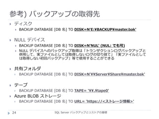 参考) バックアップの取得先
SQL Server バックアップとリストアの基礎
 ディスク
 BACKUP DATABASE [DB 名] TO DISK=N'E:BACKUPmaster.bak'
 NULL デバイス
 BACKUP DATABASE [DB 名] TO DISK=N'NUL' (NUL: でも可)
 NULL デバイスへのバックアップ取得は「トランザクションログバックアップと
併用して、実ファイルとしては取得しないログの切り捨て」「実ファイルとして
は取得しない初回バックアップ」等で使用することができる
 共有フォルダ
 BACKUP DATABASE [DB 名] TO DISK=N'ServerSharemaster.bak'
 テープ
 BACKUP DATABASE [DB 名] TO TAPE= '.tape0'
 Azure BLOB ストレージ
 BACKUP DATABASE [DB 名] TO URL= 'https://<ストレージ情報>'
24
 